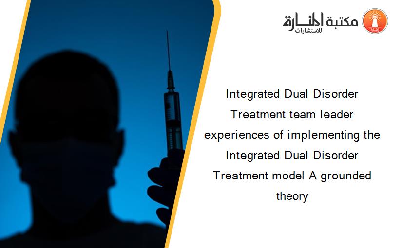Integrated Dual Disorder Treatment team leader experiences of implementing the Integrated Dual Disorder Treatment model A grounded theory