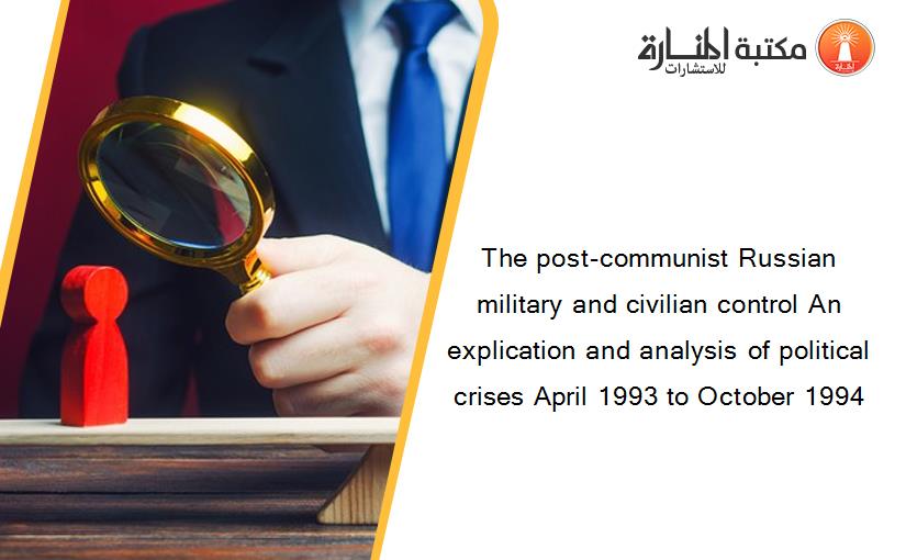The post-communist Russian military and civilian control An explication and analysis of political crises April 1993 to October 1994
