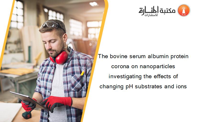 The bovine serum albumin protein corona on nanoparticles investigating the effects of changing pH substrates and ions