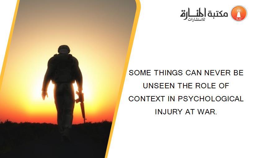SOME THINGS CAN NEVER BE UNSEEN THE ROLE OF CONTEXT IN PSYCHOLOGICAL INJURY AT WAR.