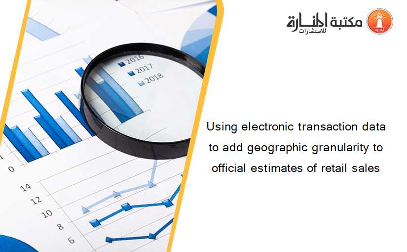 Using electronic transaction data to add geographic granularity to official estimates of retail sales