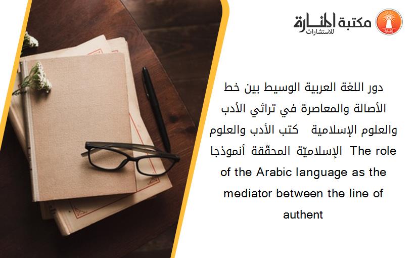 دور اللغة العربية الوسيط بين خط الأصالة والمعاصرة في تراثي الأدب والعلوم الإسلامية   كتب الأدب والعلوم الإسلاميّة المحقّقة أنموذجا  The role of the Arabic language as the mediator between the line of authent