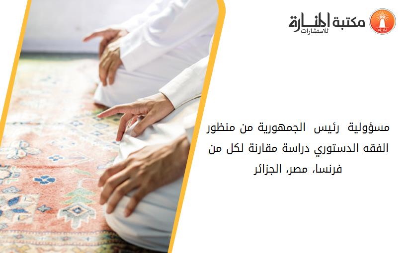 مسؤولية  رئيس  الجمهورية من منظور الفقه الدستوري دراسة مقارنة لكل من فرنسا، مصر، الجزائر