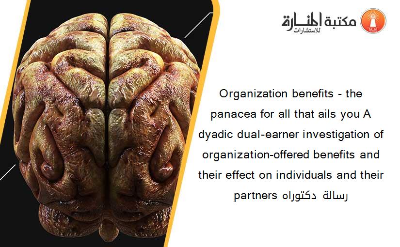 Organization benefits - the panacea for all that ails you A dyadic dual-earner investigation of organization-offered benefits and their effect on individuals and their partners رسالة دكتوراه