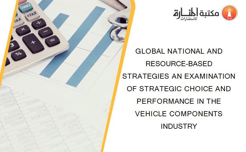 GLOBAL NATIONAL AND RESOURCE-BASED STRATEGIES AN EXAMINATION OF STRATEGIC CHOICE AND PERFORMANCE IN THE VEHICLE COMPONENTS INDUSTRY