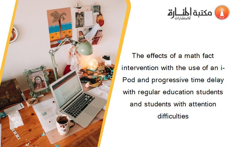 The effects of a math fact intervention with the use of an i-Pod and progressive time delay with regular education students and students with attention difficulties
