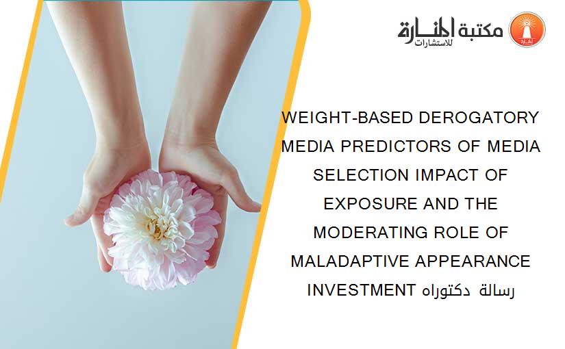 WEIGHT-BASED DEROGATORY MEDIA PREDICTORS OF MEDIA SELECTION IMPACT OF EXPOSURE AND THE MODERATING ROLE OF MALADAPTIVE APPEARANCE INVESTMENT رسالة دكتوراه