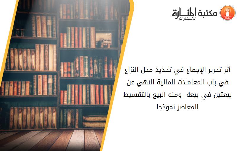 أثر تحرير الإجماع في تحديد محل النزاع في باب المعاملات المالية _النهي عن بيعتين في بيعة - ومنه البيع بالتقسيط المعاصر-_ نموذجا.