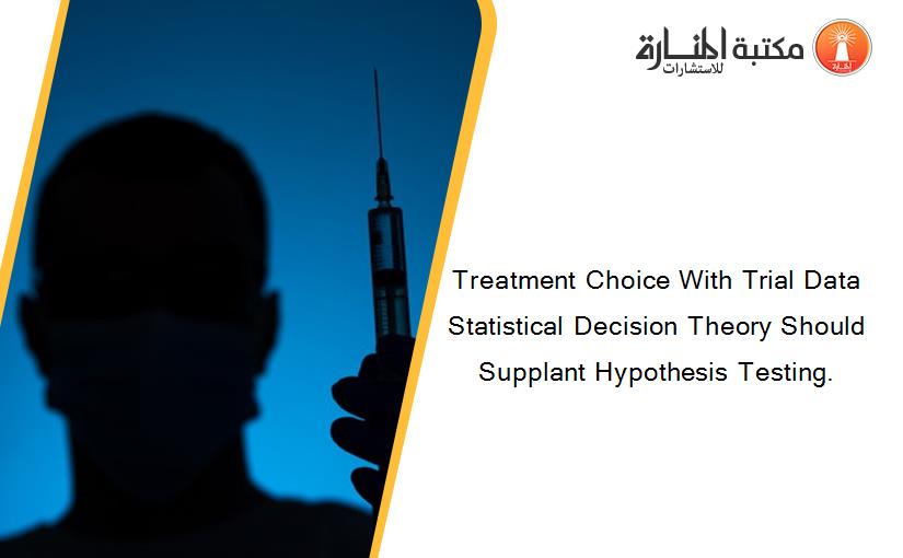 Treatment Choice With Trial Data Statistical Decision Theory Should Supplant Hypothesis Testing.