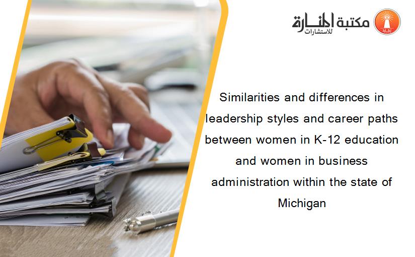 Similarities and differences in leadership styles and career paths between women in K-12 education and women in business administration within the state of Michigan