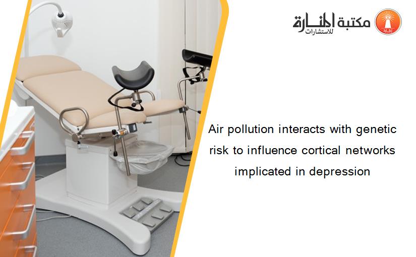 Air pollution interacts with genetic risk to influence cortical networks implicated in depression