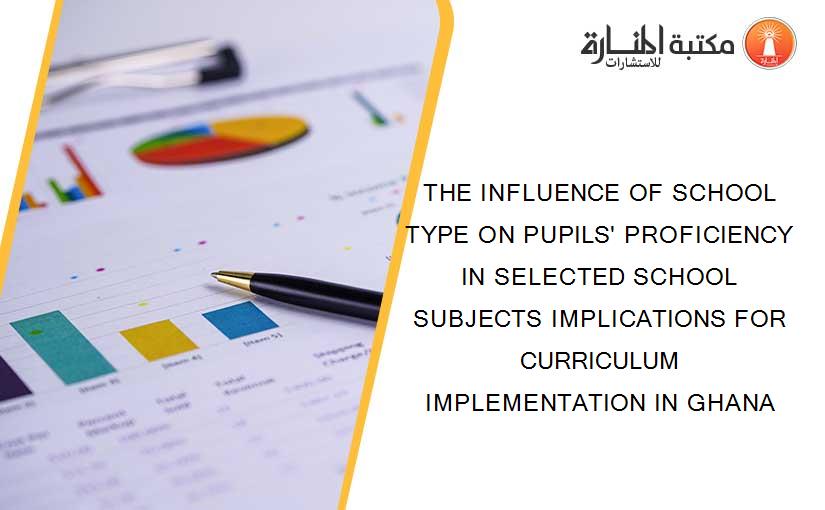 THE INFLUENCE OF SCHOOL TYPE ON PUPILS' PROFICIENCY IN SELECTED SCHOOL SUBJECTS IMPLICATIONS FOR CURRICULUM IMPLEMENTATION IN GHANA