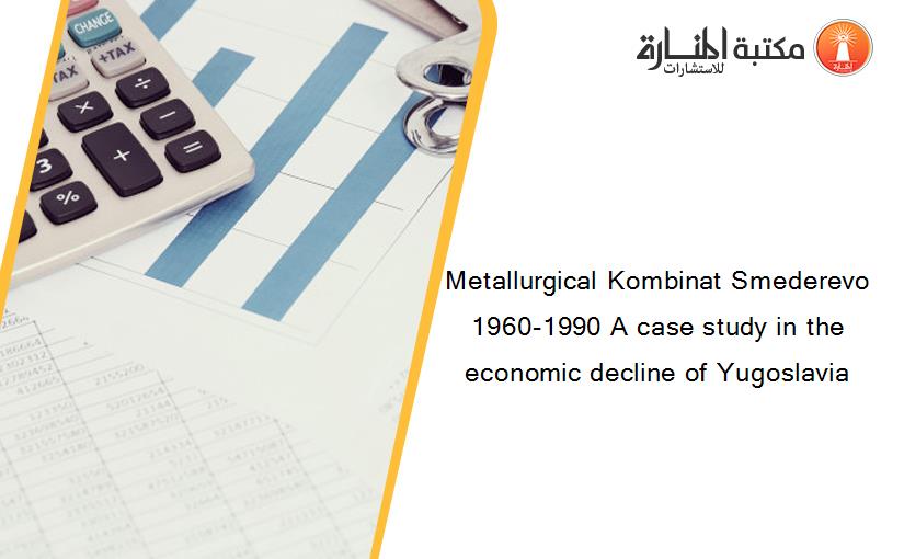 Metallurgical Kombinat Smederevo 1960-1990 A case study in the economic decline of Yugoslavia