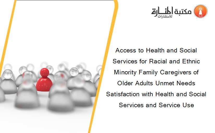 Access to Health and Social Services for Racial and Ethnic Minority Family Caregivers of Older Adults Unmet Needs Satisfaction with Health and Social Services and Service Use