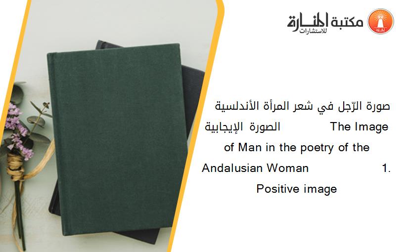 صورة الرّجل في شعر المرأة الأندلسية   1-الصورة الإيجابية             The Image of Man in the poetry of the Andalusian Woman                   1. Positive image