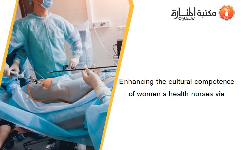 Enhancing the cultural competence of women s health nurses via