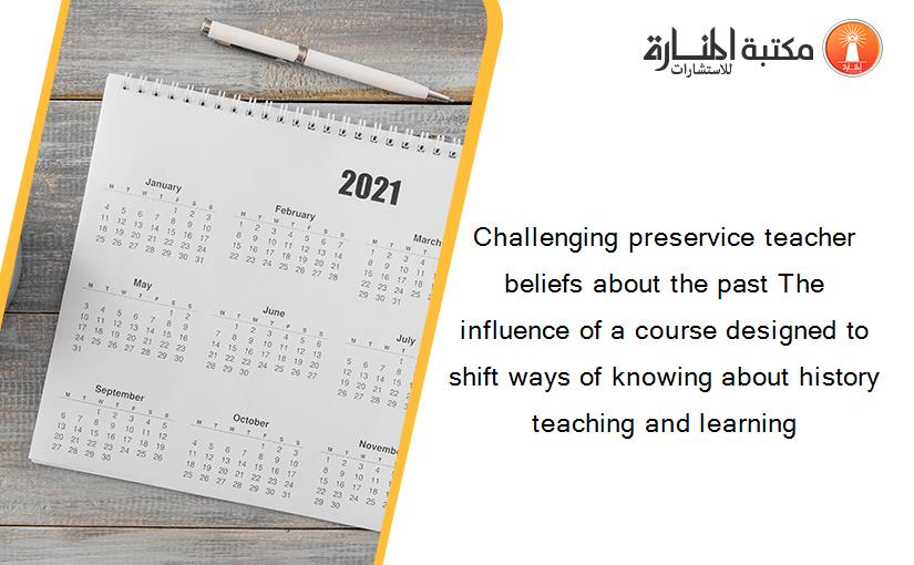 Challenging preservice teacher beliefs about the past The influence of a course designed to shift ways of knowing about history teaching and learning