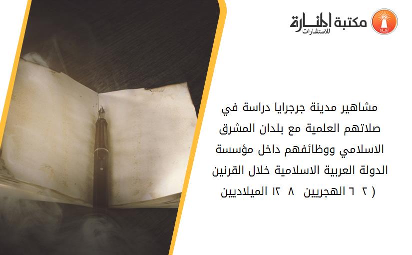 مشاهير مدينة جرجرايا دراسة في صلاتهم العلمية مع بلدان المشرق الاسلامي ووظائفهم داخل مؤسسة الدولة العربية الاسلامية خلال القرنين ( ٢ _ ٦ الهجريين - ٨ _ ١٢ الميلاديين ).