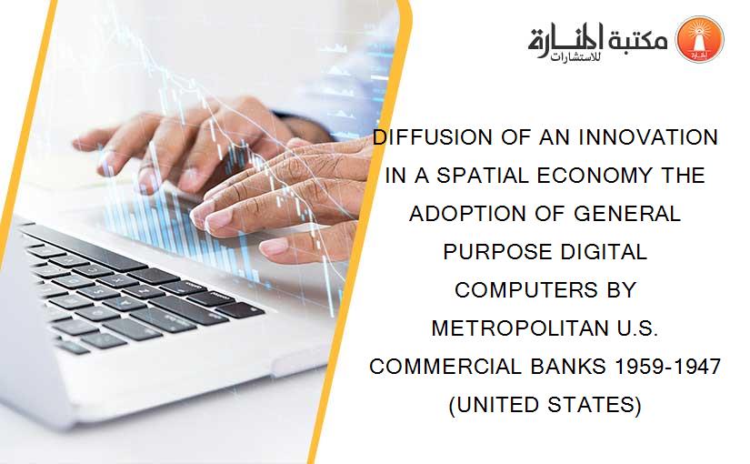 DIFFUSION OF AN INNOVATION IN A SPATIAL ECONOMY THE ADOPTION OF GENERAL PURPOSE DIGITAL COMPUTERS BY METROPOLITAN U.S. COMMERCIAL BANKS 1959-1947 (UNITED STATES)