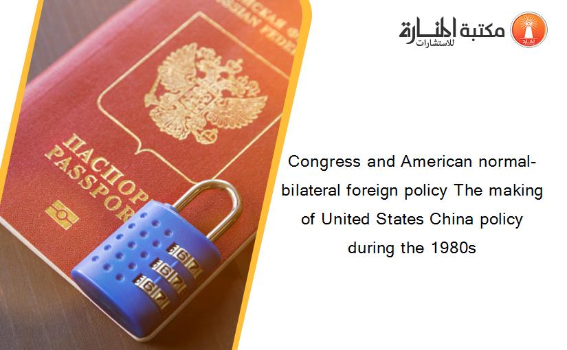 Congress and American normal-bilateral foreign policy The making of United States China policy during the 1980s