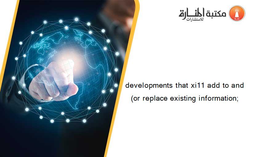 developments that xi11 add to and(or replace existing information;