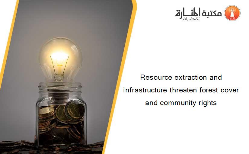 Resource extraction and infrastructure threaten forest cover and community rights