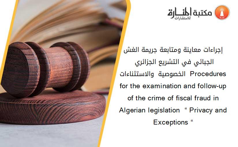 إجراءات معاينة ومتابعة جريمة الغش الجبائي في التشريع الجزائري _ الخصوصية والاستثناءات _ Procedures for the examination and follow-up of the crime of fiscal fraud in Algerian legislation  “ Privacy and Exceptions “