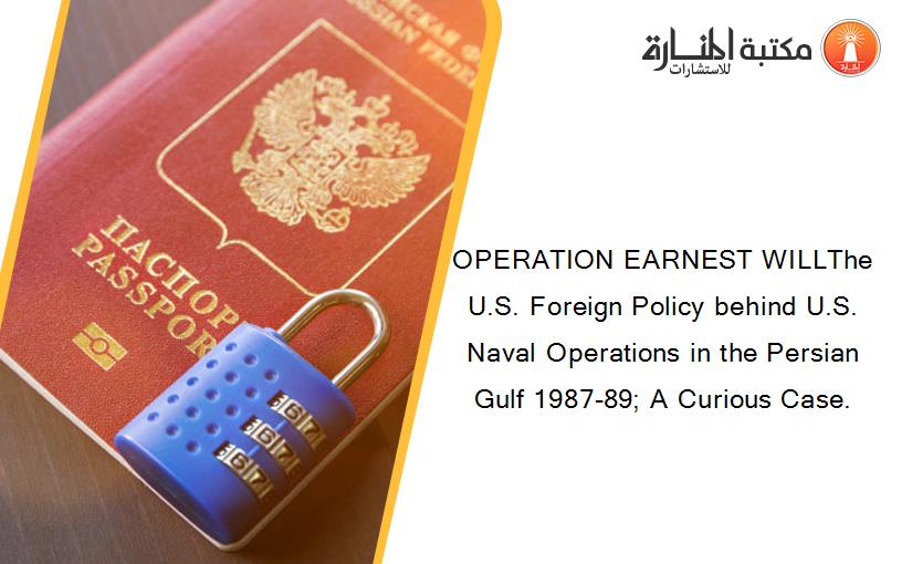 OPERATION EARNEST WILLThe U.S. Foreign Policy behind U.S. Naval Operations in the Persian Gulf 1987-89; A Curious Case.