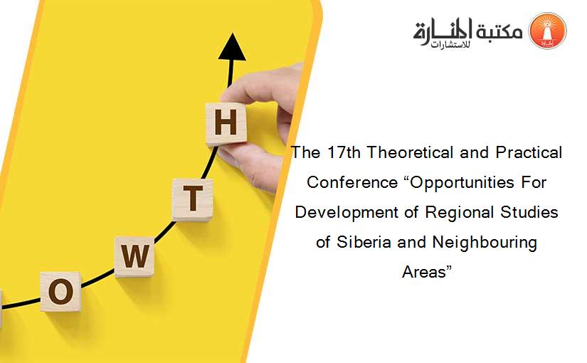 The 17th Theoretical and Practical Conference “Opportunities For Development of Regional Studies of Siberia and Neighbouring Areas”
