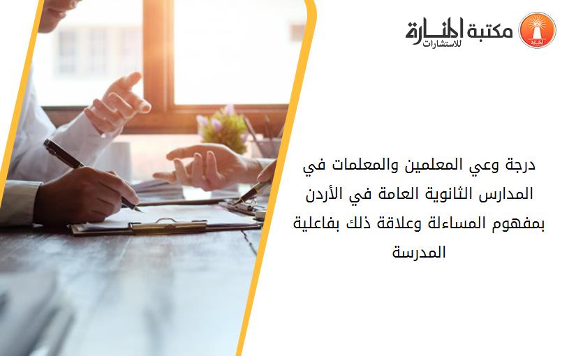 درجة وعي المعلمين والمعلمات في المدارس الثانوية العامة في الأردن بمفهوم المساءلة وعلاقة ذلك بفاعلية المدرسة