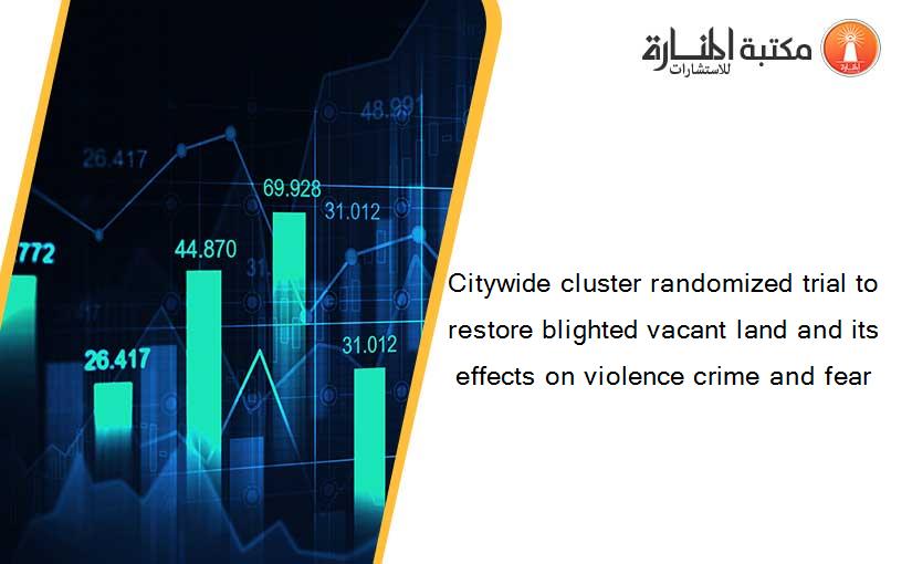 Citywide cluster randomized trial to restore blighted vacant land and its effects on violence crime and fear
