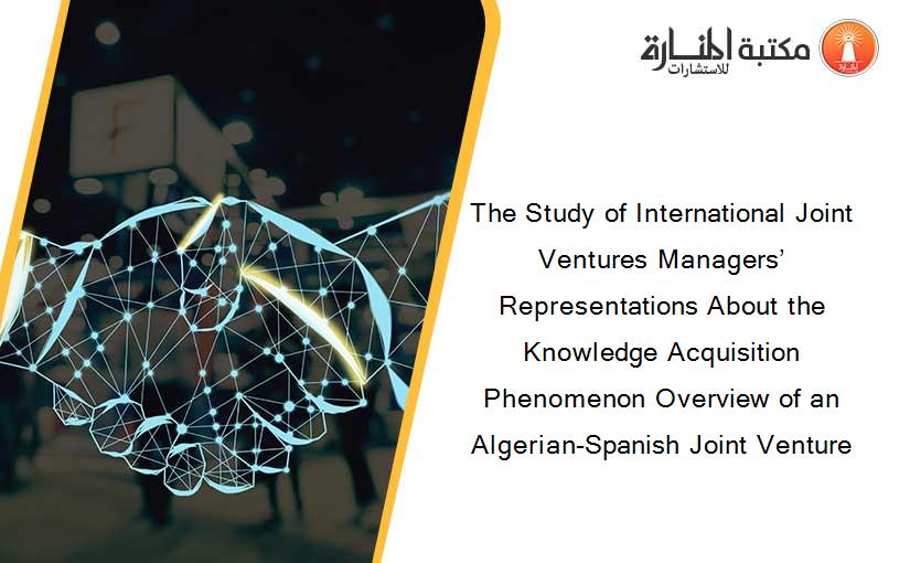 The Study of International Joint Ventures Managers’ Representations About the Knowledge Acquisition Phenomenon Overview of an Algerian-Spanish Joint Venture