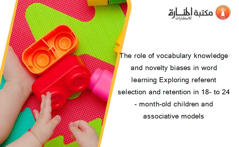 The role of vocabulary knowledge and novelty biases in word learning Exploring referent selection and retention in 18- to 24- month-old children and associative models