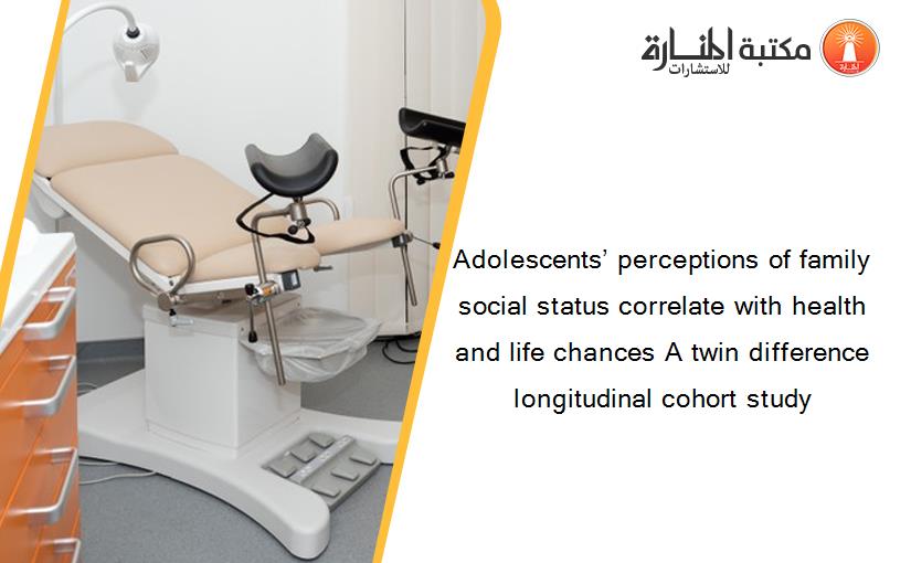 Adolescents’ perceptions of family social status correlate with health and life chances A twin difference longitudinal cohort study