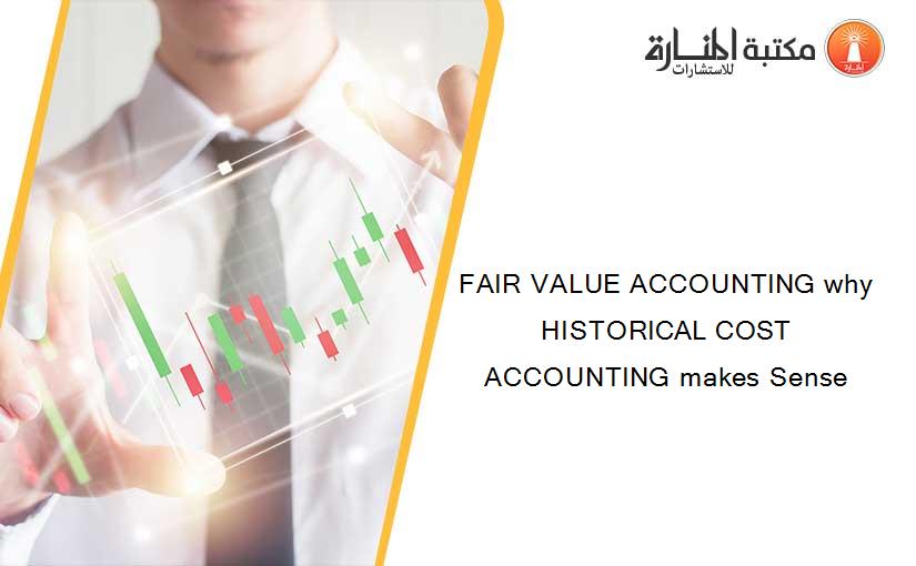 FAIR VALUE ACCOUNTING why HISTORICAL COST ACCOUNTING makes Sense