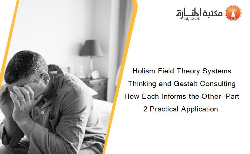 Holism Field Theory Systems Thinking and Gestalt Consulting How Each Informs the Other--Part 2 Practical Application.