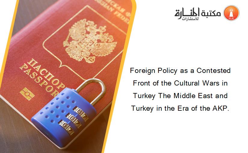 Foreign Policy as a Contested Front of the Cultural Wars in Turkey The Middle East and Turkey in the Era of the AKP.