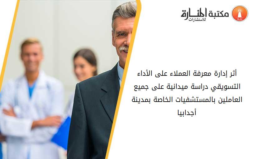 أثر إدارة معرفة العملاء على الأداء التسويقي دراسة ميدانية على جميع العاملين بالمستشفيات الخاصة بمدينة أجدابيا
