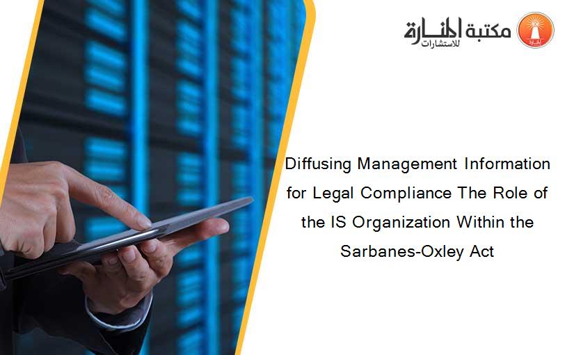 Diffusing Management Information for Legal Compliance The Role of the IS Organization Within the Sarbanes-Oxley Act