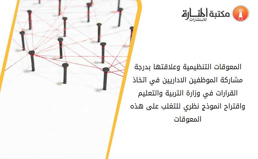 المعوقات التنظيمية وعلاقتها بدرجة مشاركة الموظفين الاداريين في اتخاذ القرارات في وزارة التربية والتعليم واقتراح انموذج نظري للتغلب على هذه المعوقات