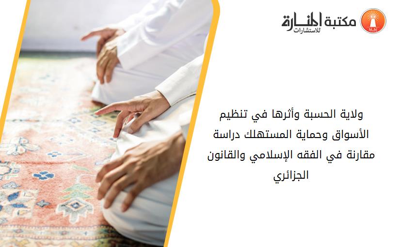 ولاية الحسبة وأثرها في تنظيم الأسواق وحماية المستهلك. دراسة مقارنة في الفقه الإسلامي والقانون الجزائري.