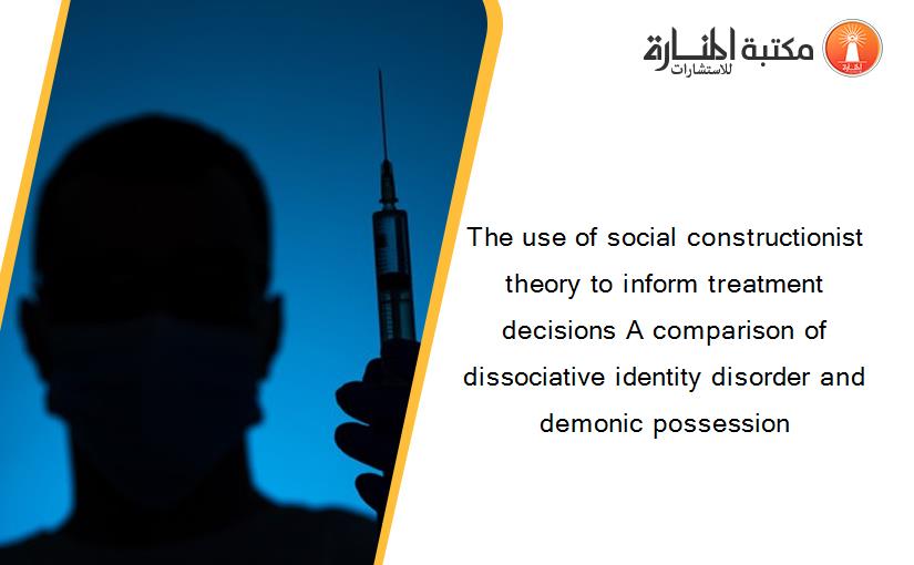 The use of social constructionist theory to inform treatment decisions A comparison of dissociative identity disorder and demonic possession