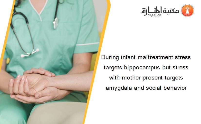 During infant maltreatment stress targets hippocampus but stress with mother present targets amygdala and social behavior