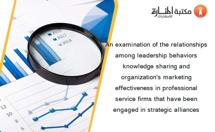 An examination of the relationships among leadership behaviors knowledge sharing and organization's marketing effectiveness in professional service firms that have been engaged in strategic alliances