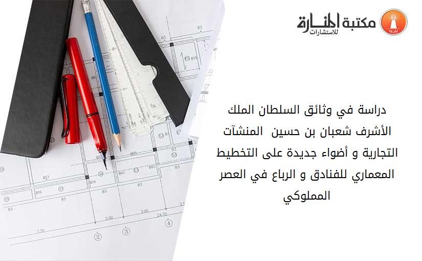 دراسة في وثائق السلطان الملك الأشرف شعبان بن حسين  المنشآت التجارية و أضواء جديدة على التخطيط المعماري للفنادق و الرباع في العصر المملوكي