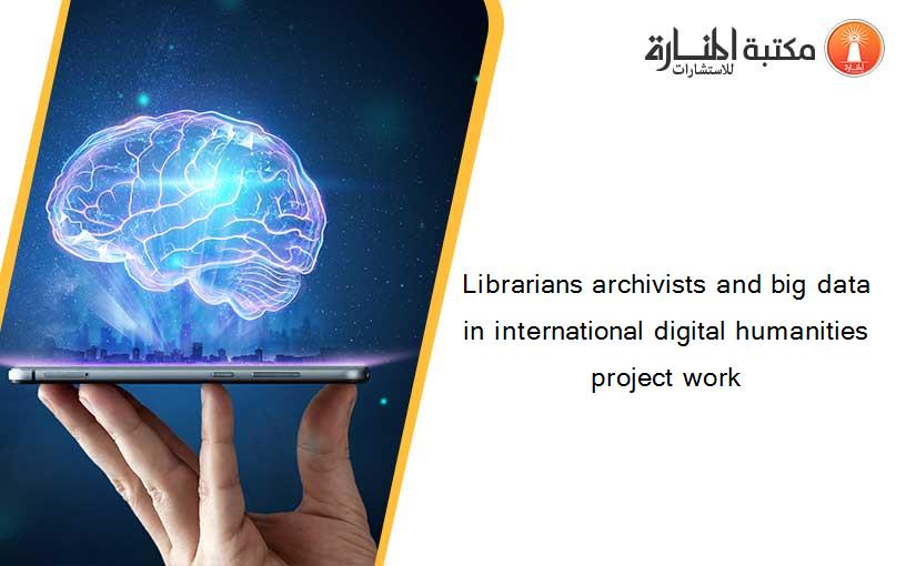 Librarians archivists and big data in international digital humanities project work