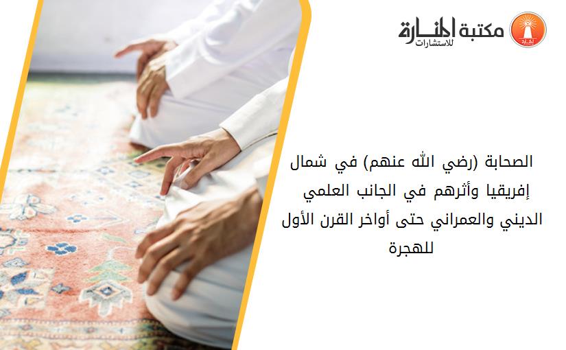 الصحابة (رضي الله عنهم) في شمال إفريقيا وأثرهم في الجانب العلمي – الديني والعمراني حتى أواخر القرن الأول للهجرة