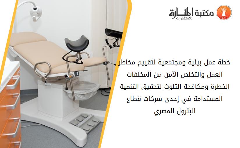 خطة عمل بيئية ومجتمعية لتقييم مخاطر العمل والتخلص الآمن من المخلفات الخطرة ومکافحة التلوث لتحقيق التنمية المستدامة في إحدى شرکات قطاع البترول المصري