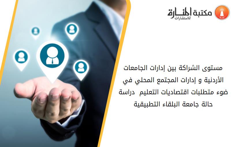 مستوى الشراكة بين إدارات الجامعات الأردنية و إدارات المجتمع المحلي في ضوء متطلبات اقتصاديات التعليم _ دراسة حالة جامعة البلقاء التطبيقية_