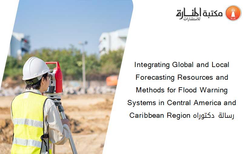 Integrating Global and Local Forecasting Resources and Methods for Flood Warning Systems in Central America and Caribbean Region رسالة دكتوراه